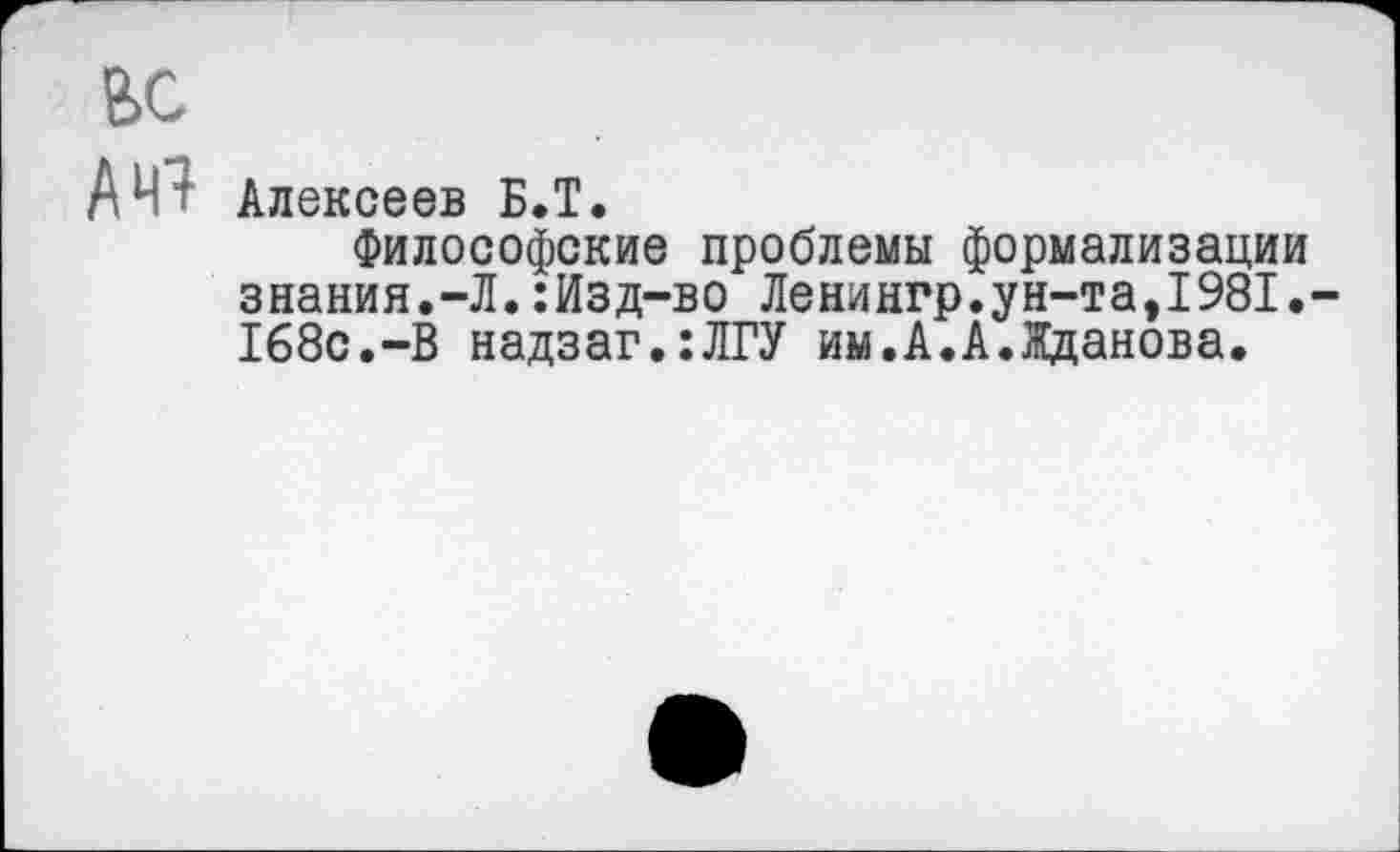 ﻿ВС
Алексеев Б.Т.
Философские проблемы формализации знания.-Л.:Изд-во Ленингр.ун-та,1981.-168с.-В надзаг.:ЛГУ им.А.А.Жданова.